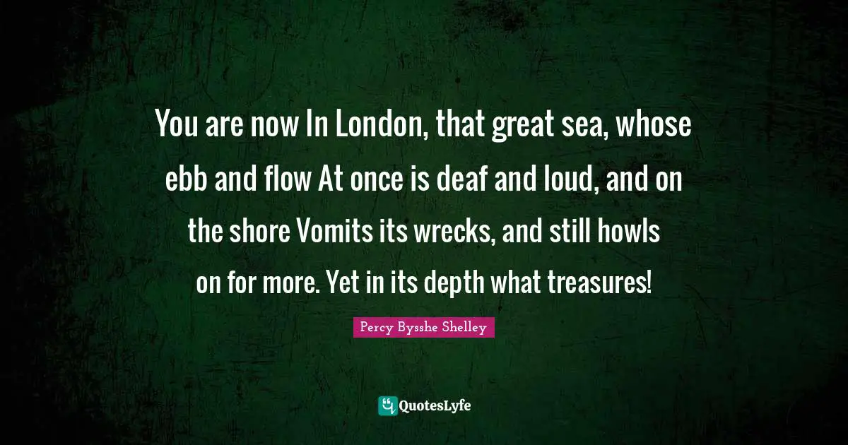 You are now In London, that great sea, whose ebb and flow At once is deaf and loud, and on the shore Vomits its wrecks, and still howls on for more. Yet in its depth what treasures!