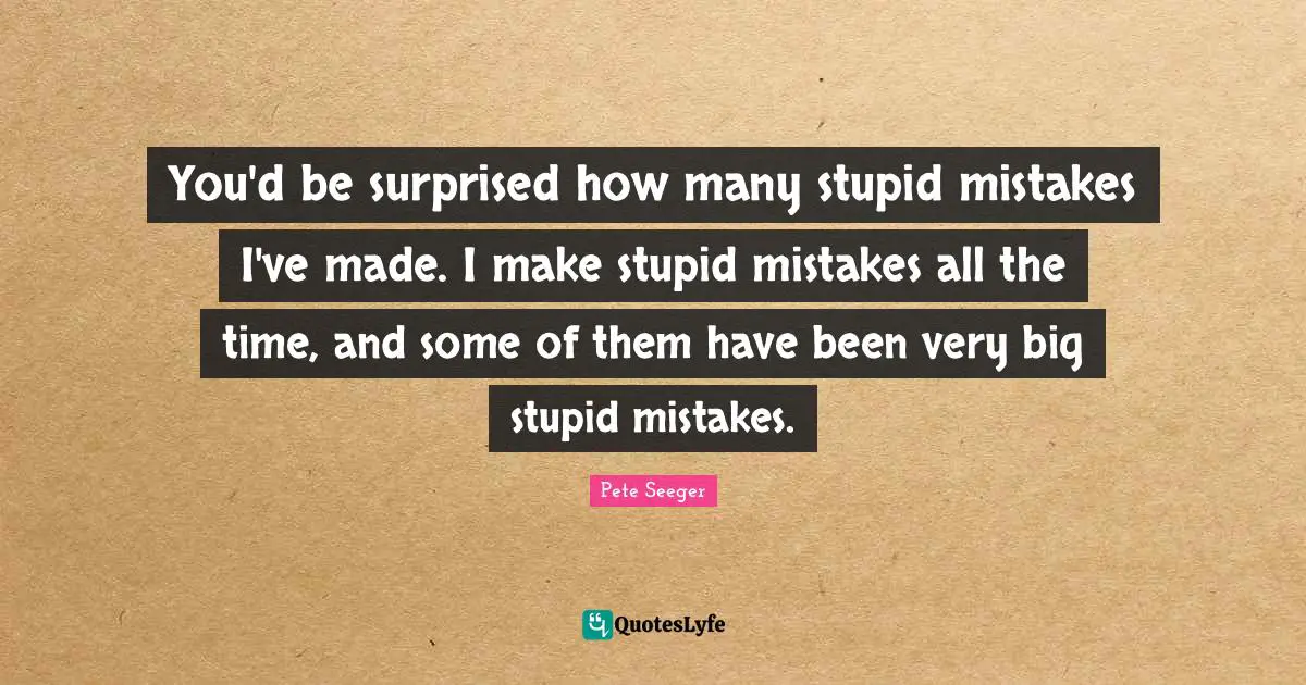 You'd be surprised how many stupid mistakes I've made. I make stupid mistakes all the time, and some of them have been very big stupid mistakes.