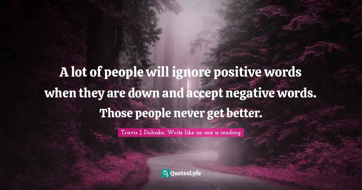 A lot of people will ignore positive words when they are down and accept negative words. Those people never get better.