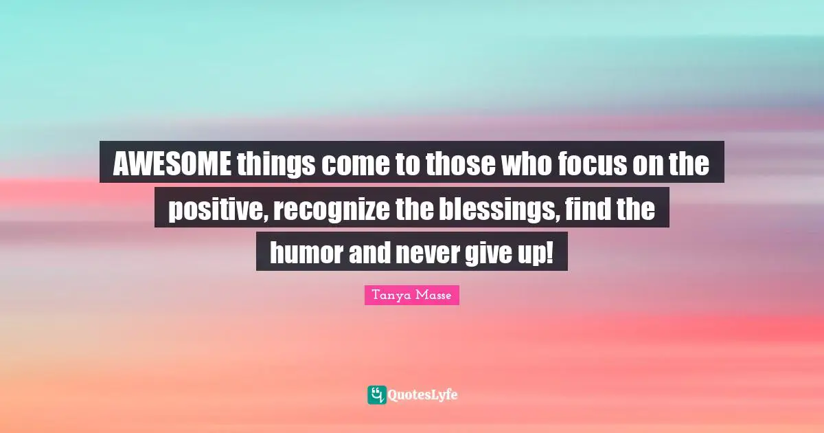AWESOME things come to those who focus on the positive, recognize the blessings, find the humor and never give up!