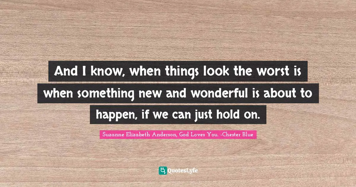 And I know, when things look the worst is when something new and wonderful is about to happen, if we can just hold on.