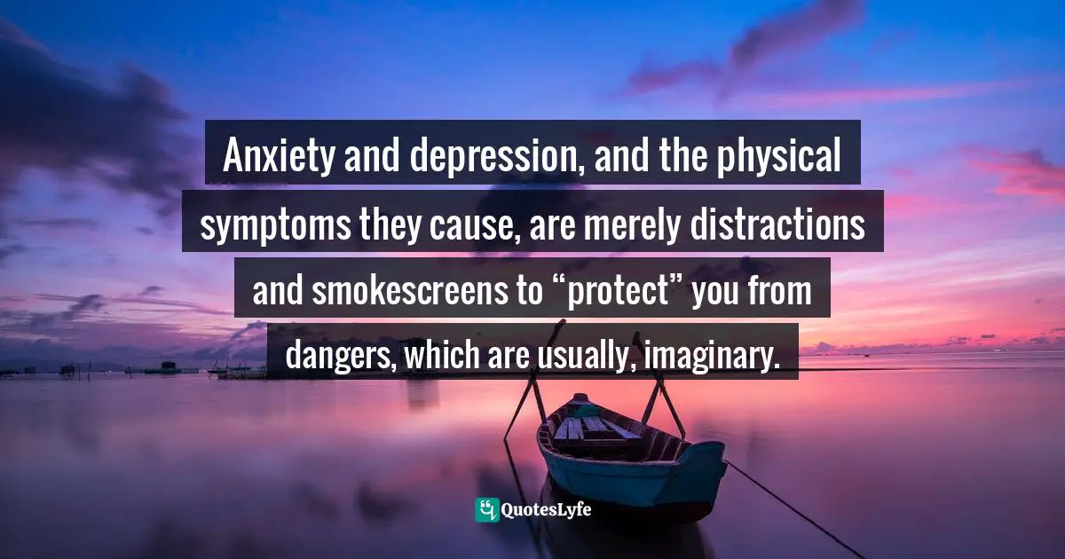 Anxiety and depression, and the physical symptoms they cause, are merely distractions and smokescreens to “protect” you from dangers, which are usually, imaginary.