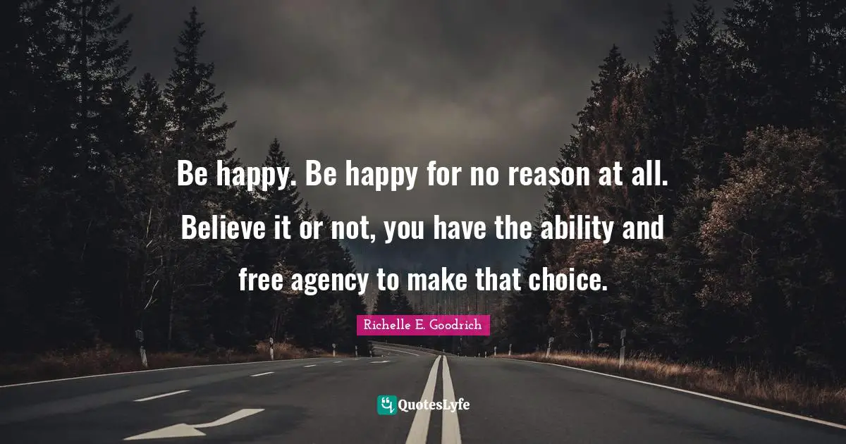 Be happy. Be happy for no reason at all. Believe it or not, you have the ability and free agency to make that choice.