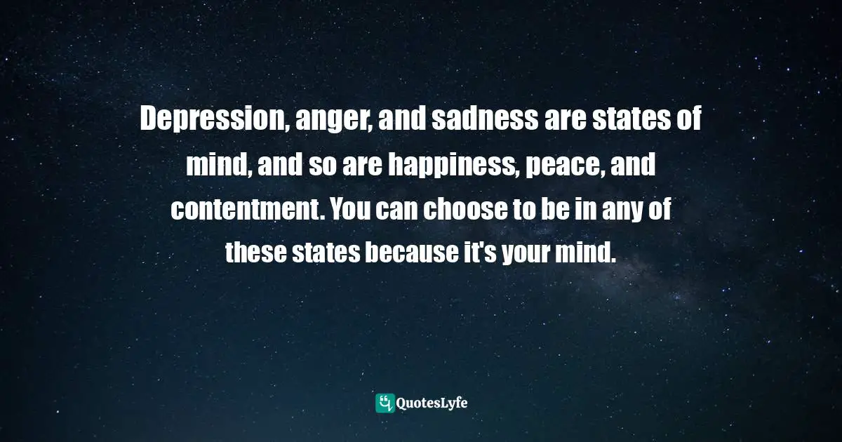 Maddy Malhotra, How To Build Self-Esteem And Be Confident: Overcome Fears, Break Habits, Be Successful And Happy Quotes: "Depression, anger, and sadness are states of mind, and so are happiness, peace, and contentment. You can choose to be in any of these states because it's your mind."