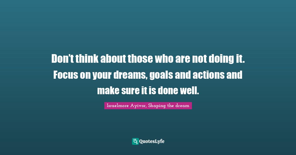 Thinking Big Quotes: "Don’t think about those who are not doing it. Focus on your dreams, goals and actions and make sure it is done well."