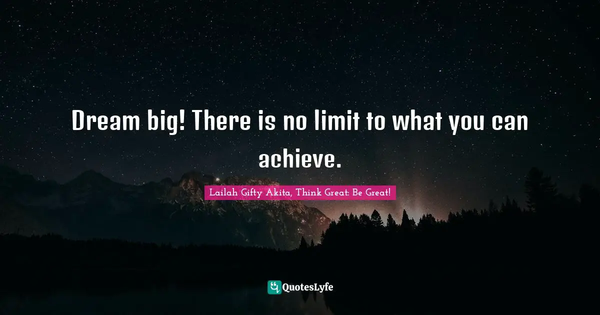 Dream big! There is no limit to what you can achieve.