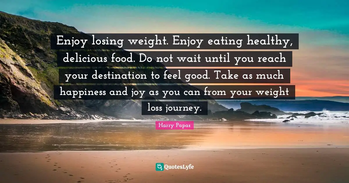 Enjoy losing weight. Enjoy eating healthy, delicious food. Do not wait until you reach your destination to feel good. Take as much happiness and joy as you can from your weight loss journey.