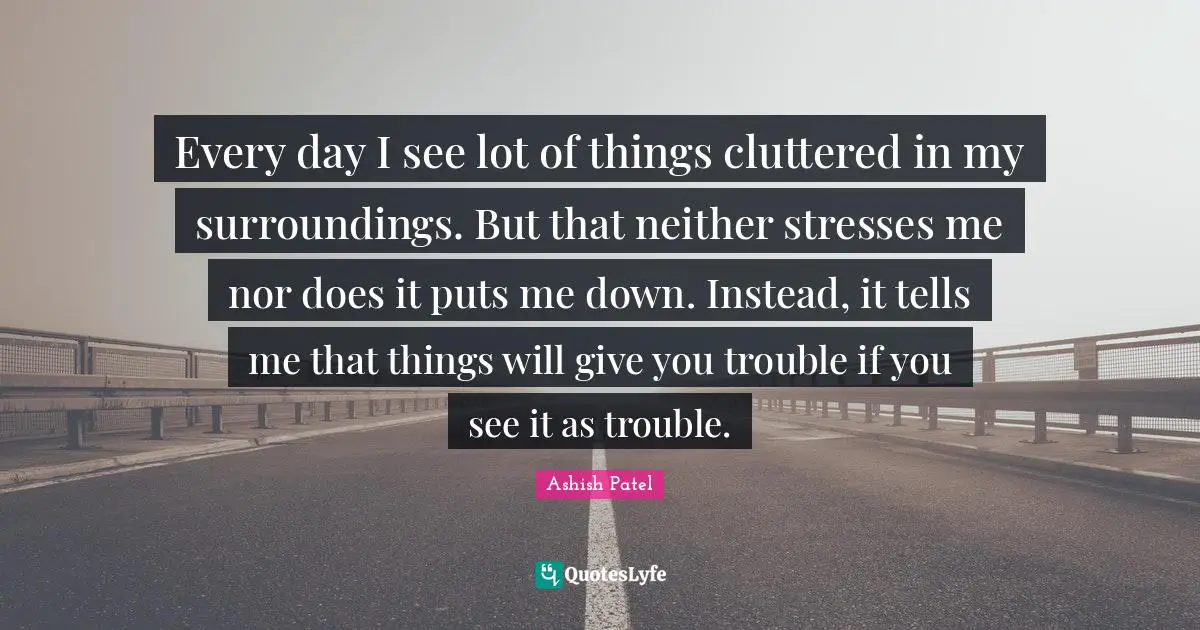 Every day I see lot of things cluttered in my surroundings. But that neither stresses me nor does it puts me down. Instead, it tells me that things will give you trouble if you see it as trouble.