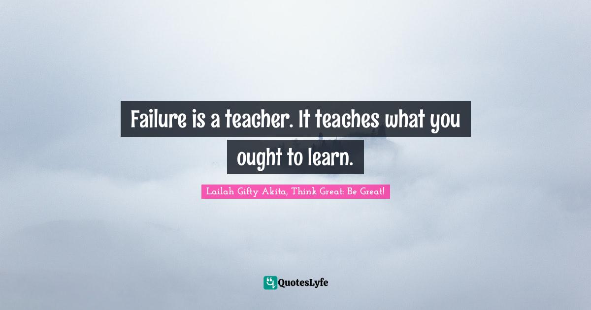 Lailah Gifty Akita, Think Great: Be Great! Quotes: Failure is a teacher. It teaches what you ought to learn.