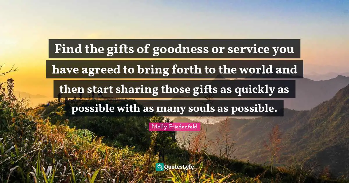 Find the gifts of goodness or service you have agreed to bring forth to the world and then start sharing those gifts as quickly as possible with as many souls as possible.