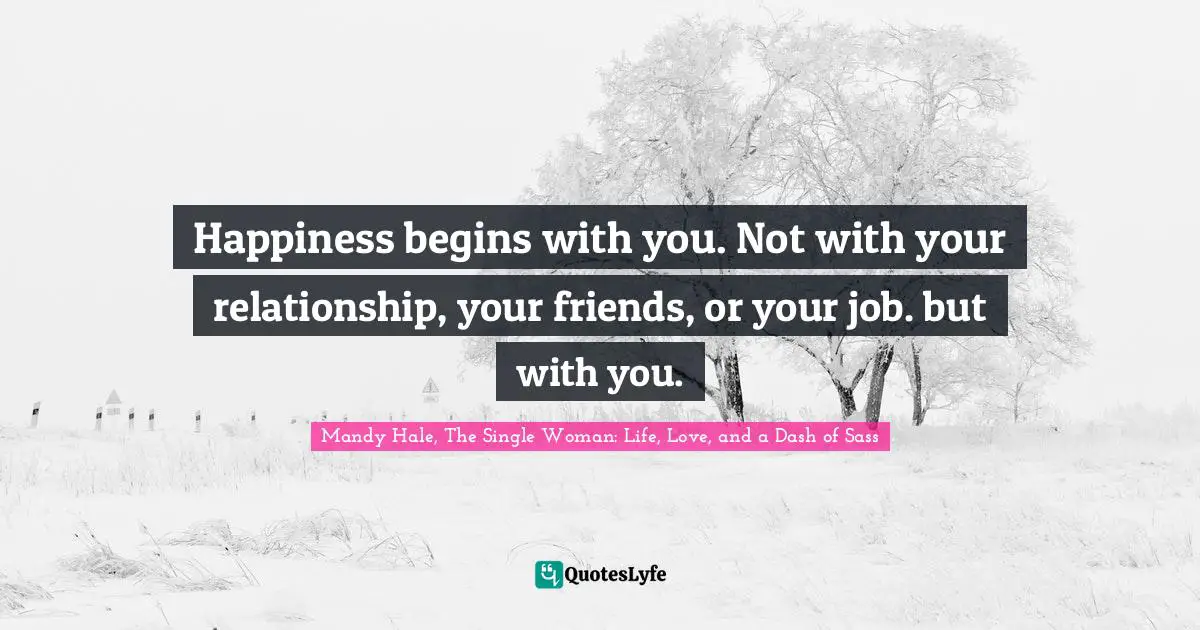 Happiness begins with you. Not with your relationship, your friends, or your job. but with you.