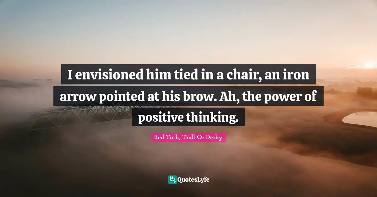 I envisioned him tied in a chair, an iron arrow pointed at his brow. Ah, the power of positive thinking.