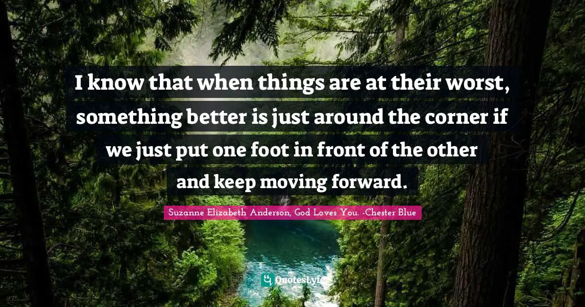 I know that when things are at their worst, something better is just around the corner if we just put one foot in front of the other and keep moving forward.