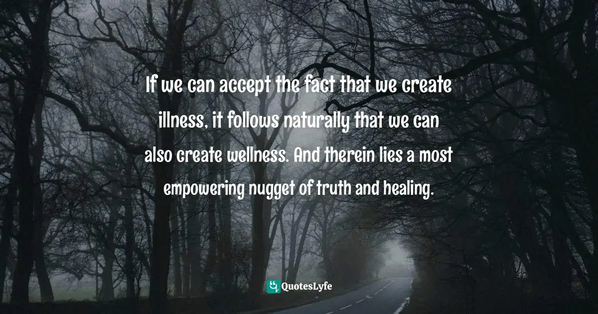 Forrest Quotes: "If we can accept the fact that we create illness, it follows naturally that we can also create wellness. And therein lies a most empowering nugget of truth and healing."