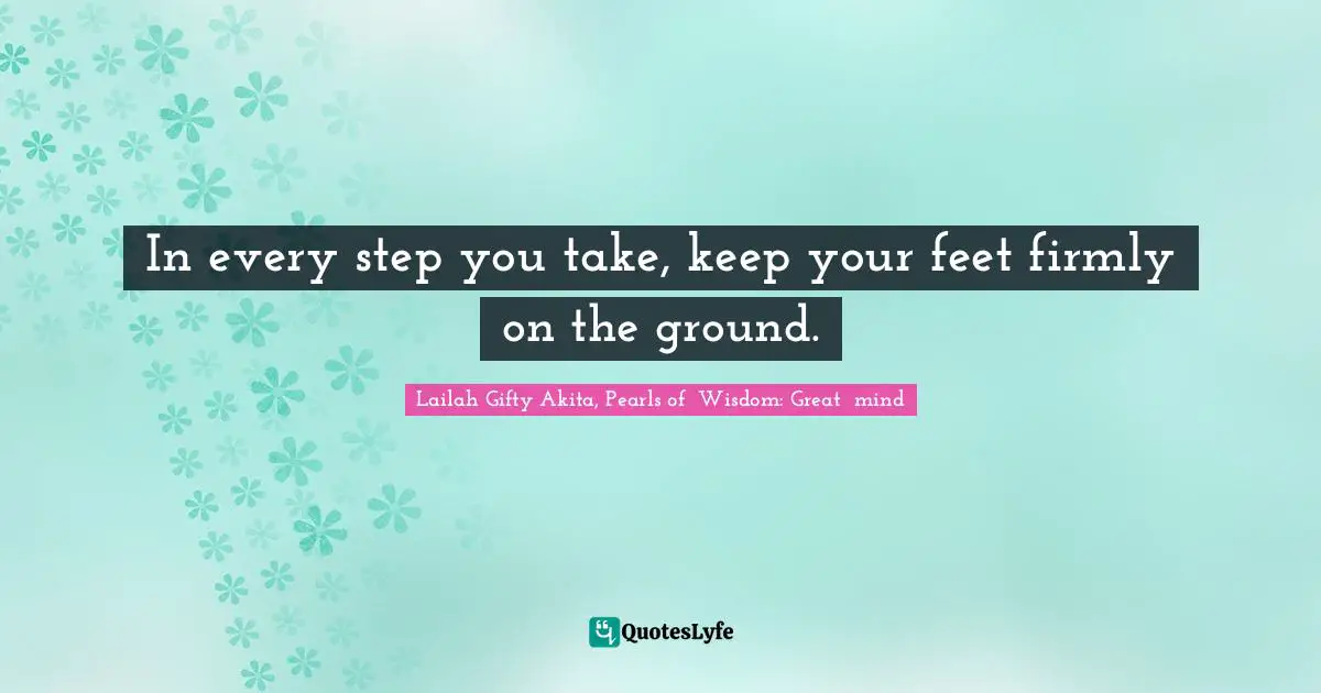 In every step you take, keep your feet firmly on the ground.