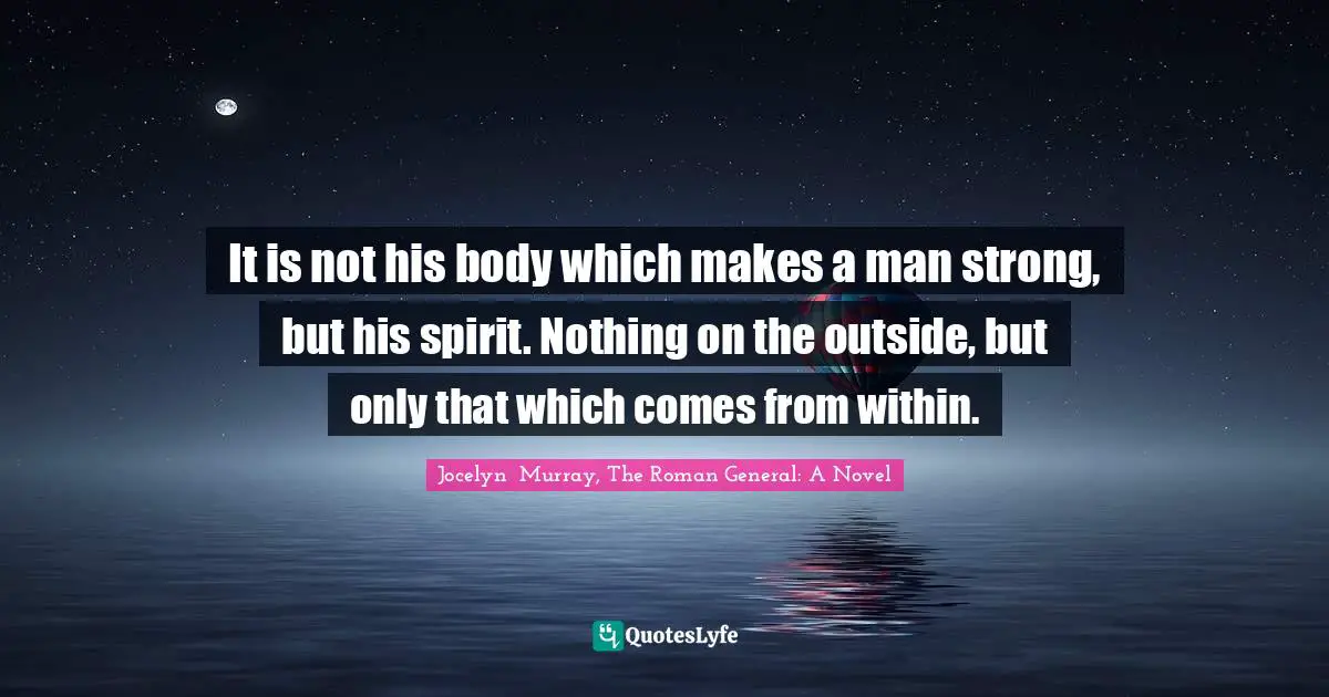 It is not his body which makes a man strong, but his spirit. Nothing on the outside, but only that which comes from within.