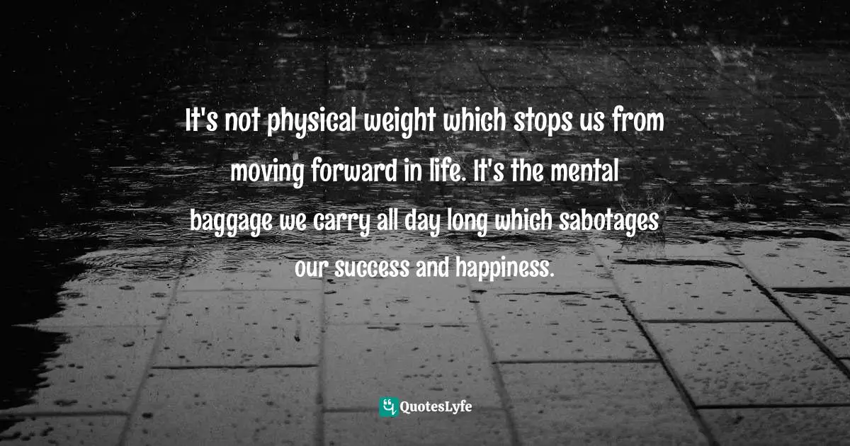 It's not physical weight which stops us from moving forward in life. It's the mental baggage we carry all day long which sabotages our success and happiness.