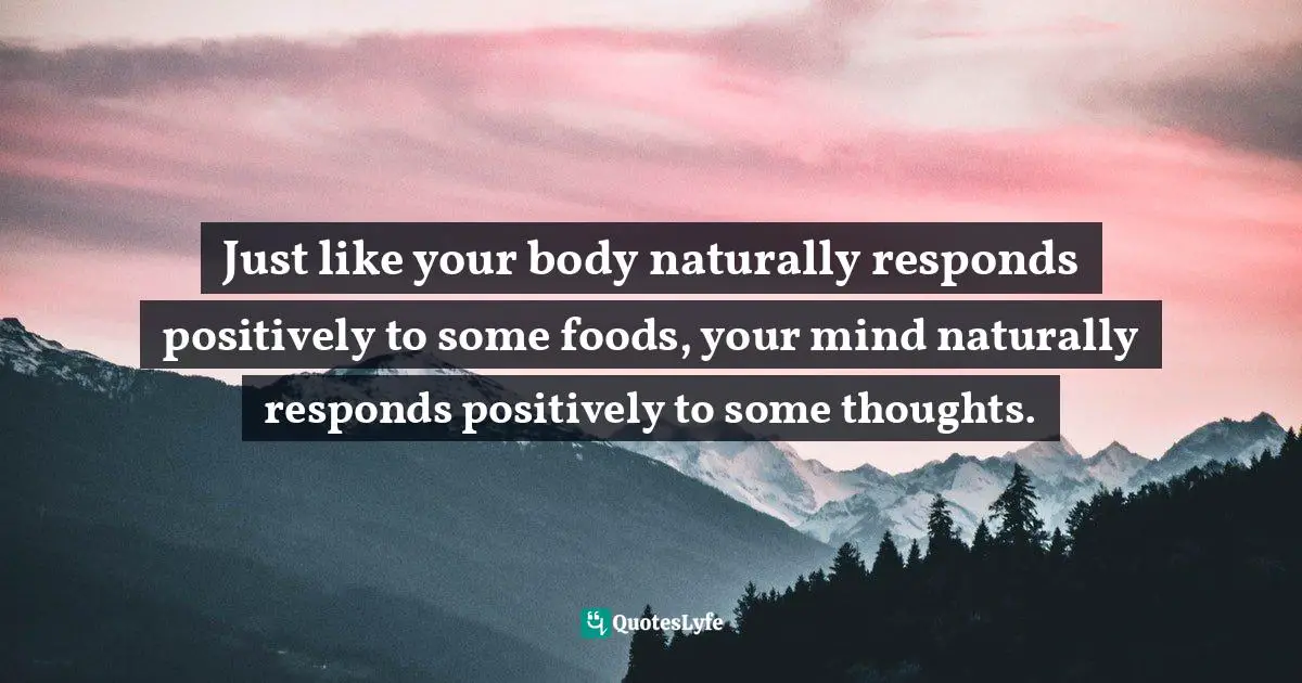 Thinking Positive Quotes: "Just like your body naturally responds positively to some foods, your mind naturally responds positively to some thoughts."
