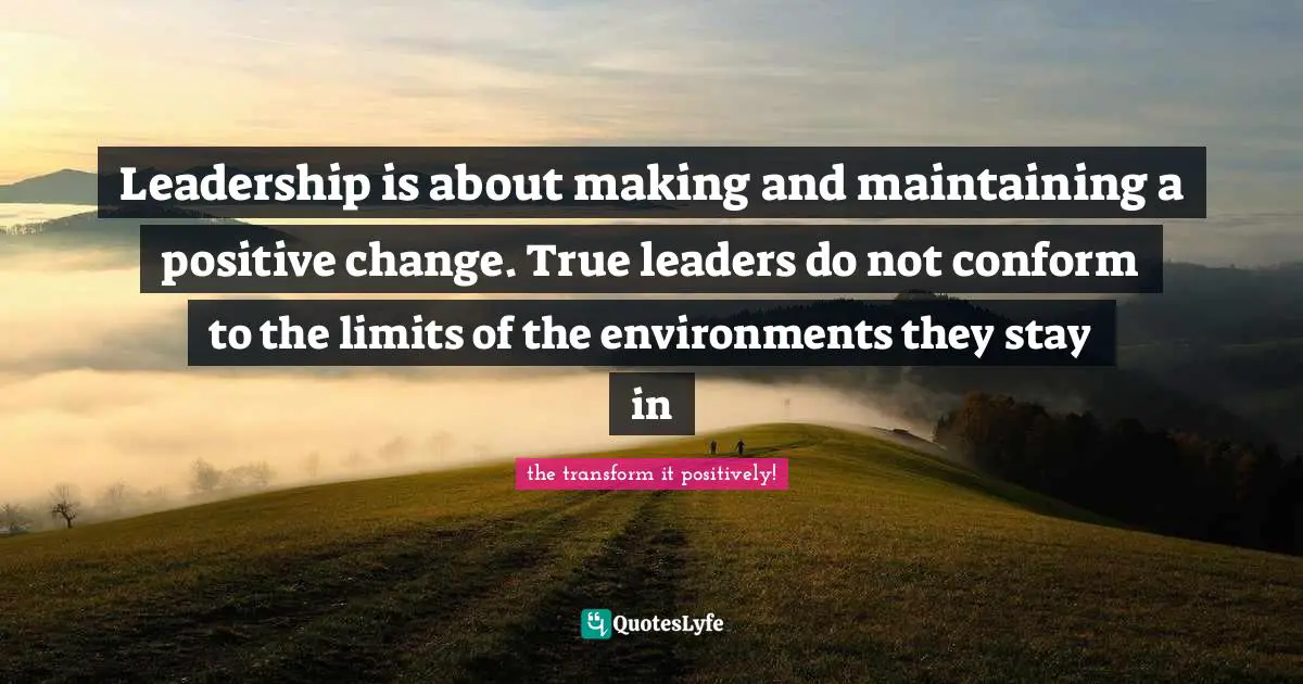 Leadership is about making and maintaining a positive change. True leaders do not conform to the limits of the environments they stay in