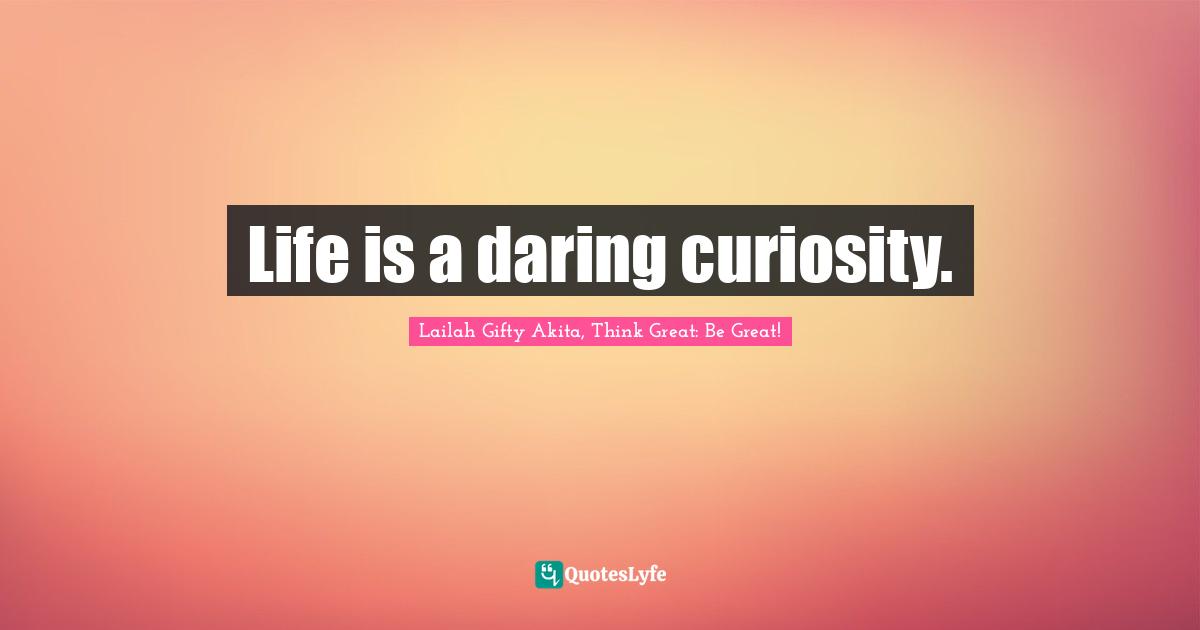 Life is a daring curiosity.