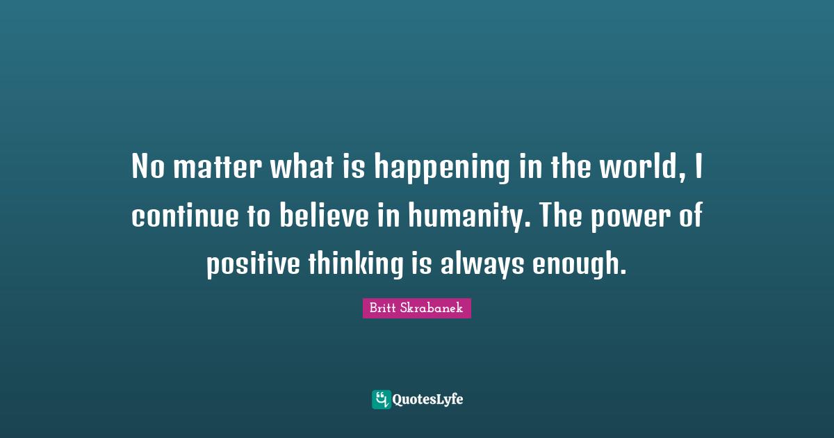 No matter what is happening in the world, I continue to believe in humanity. The power of positive thinking is always enough.