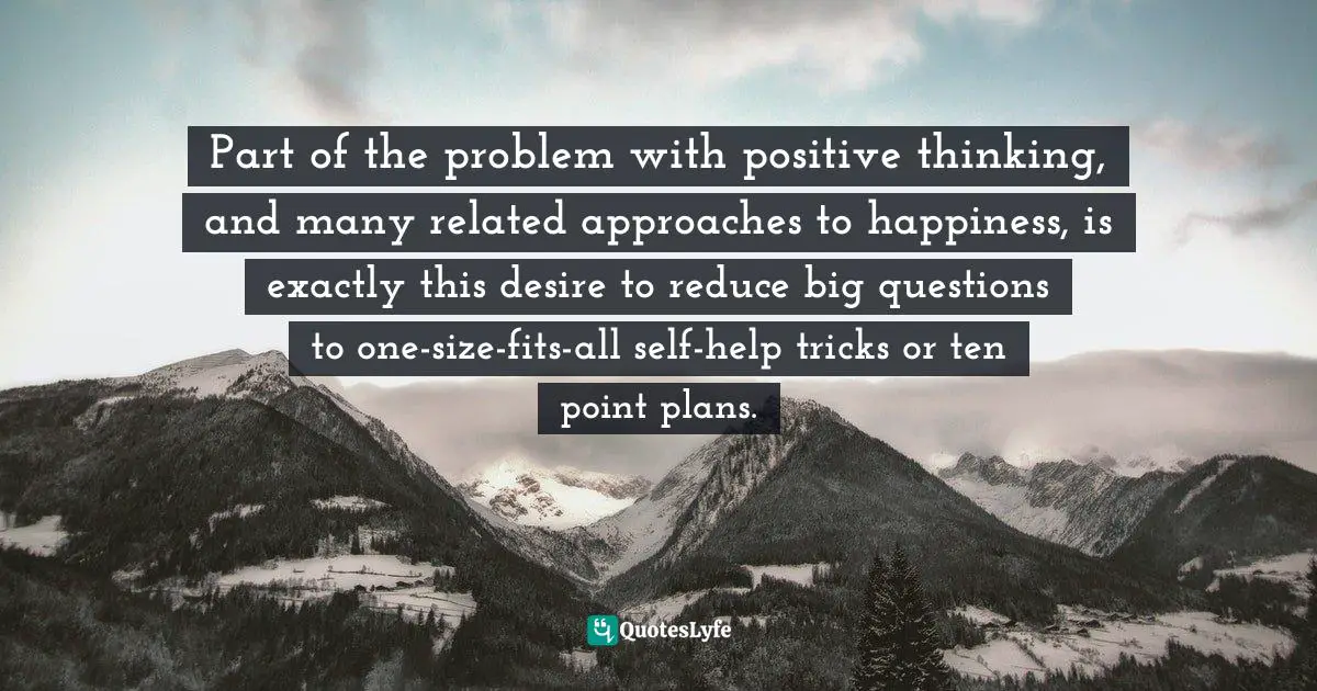 Part of the problem with positive thinking, and many related approaches to happiness, is exactly this desire to reduce big questions to one-size-fits-all self-help tricks or ten point plans.