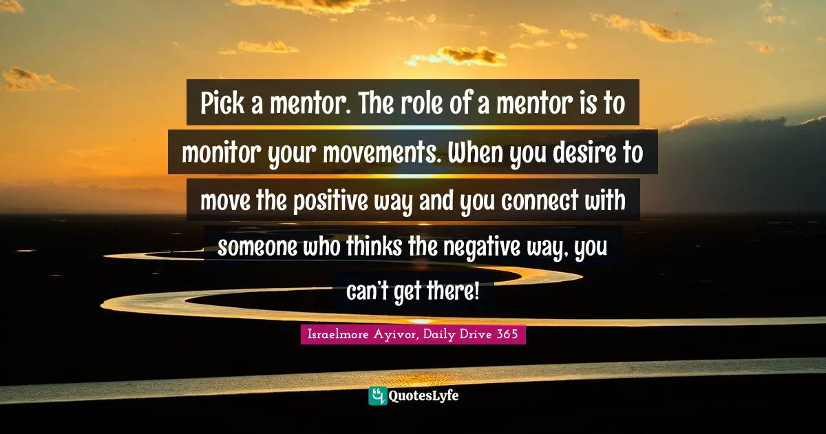 Pick a mentor. The role of a mentor is to monitor your movements. When you desire to move the positive way and you connect with someone who thinks the negative way, you can’t get there!