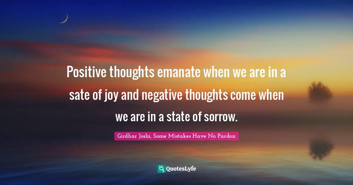 Positive thoughts emanate when we are in a sate of joy and negative thoughts come when we are in a state of sorrow.