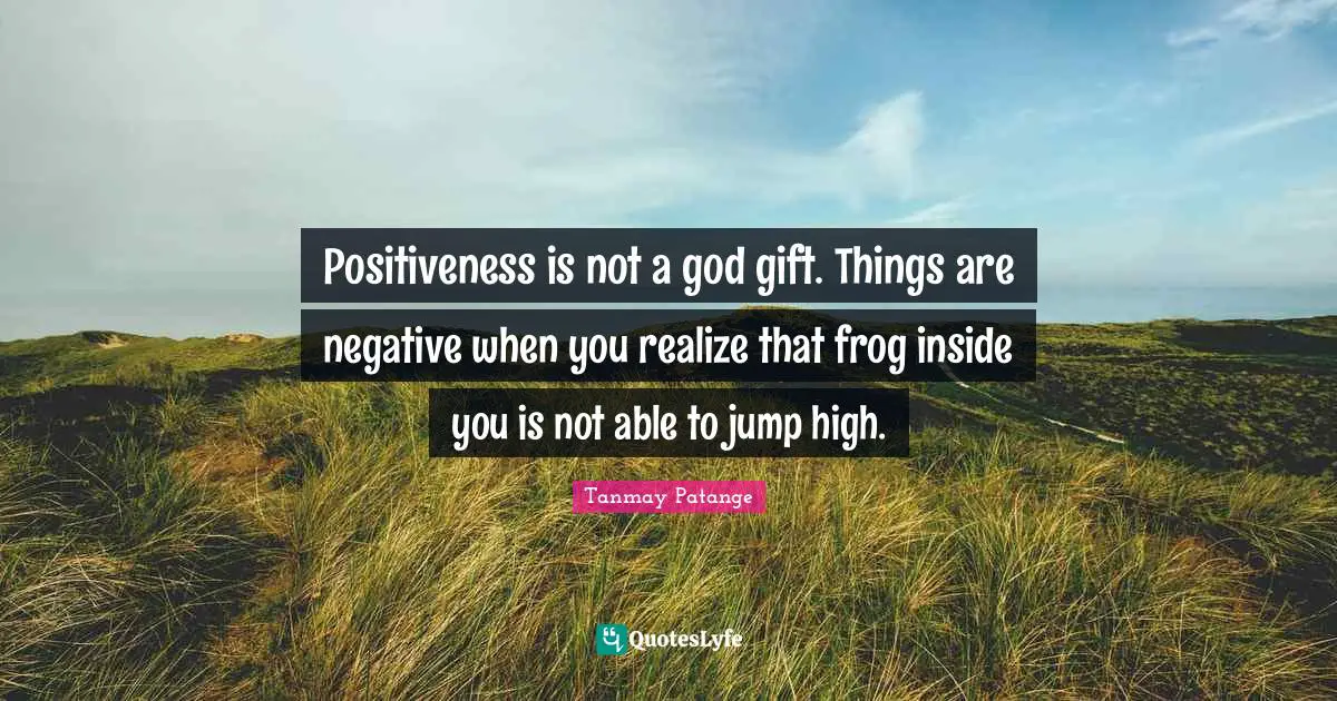 Positiveness is not a god gift. Things are negative when you realize that frog inside you is not able to jump high.