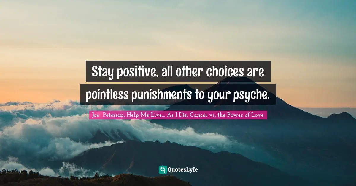 Stay positive, all other choices are pointless punishments to your psyche.