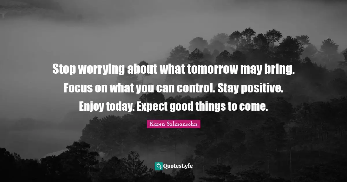 Stop worrying about what tomorrow may bring. Focus on what you can control. Stay positive. Enjoy today. Expect good things to come.