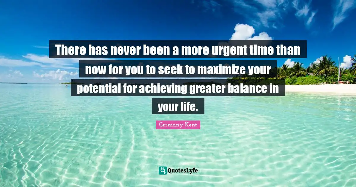 Germany Kent Quotes: "There has never been a more urgent time than now for you to seek to maximize your potential for achieving greater balance in your life."
