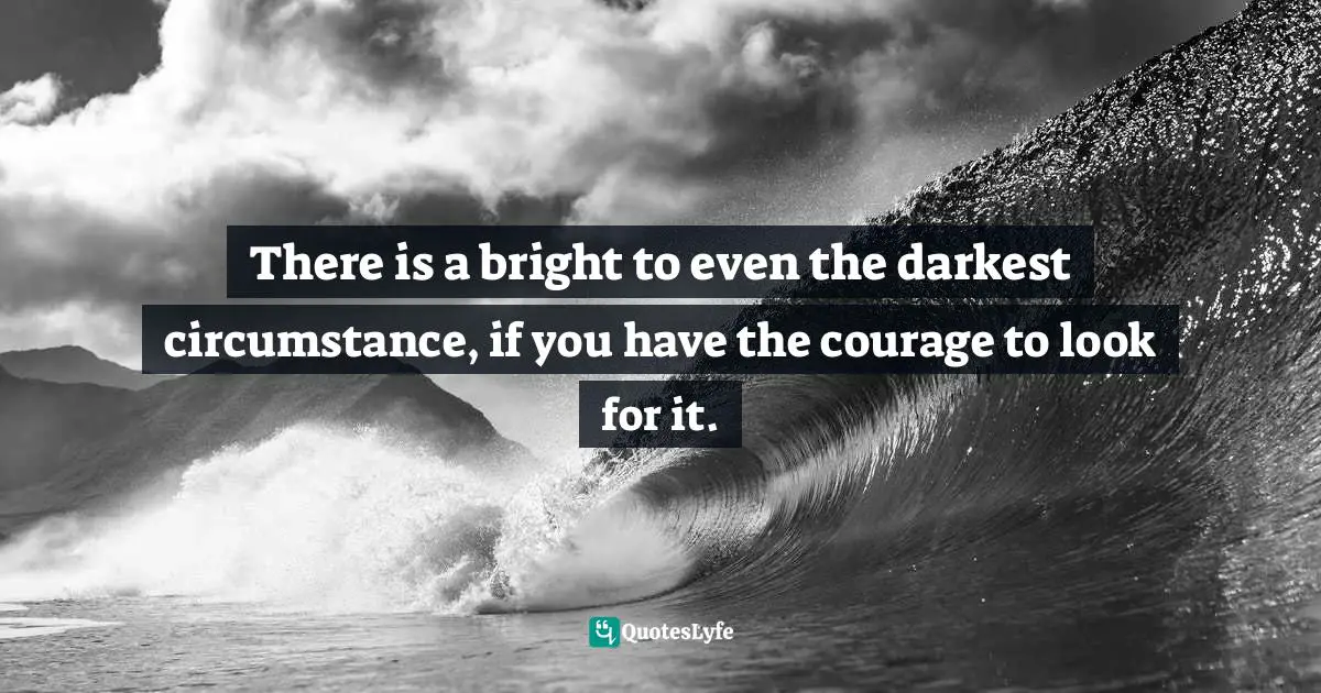 There is a bright to even the darkest circumstance, if you have the courage to look for it.