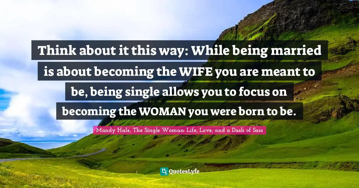 Think about it this way: While being married is about becoming the WIFE you are meant to be, being single allows you to focus on becoming the WOMAN you were born to be.