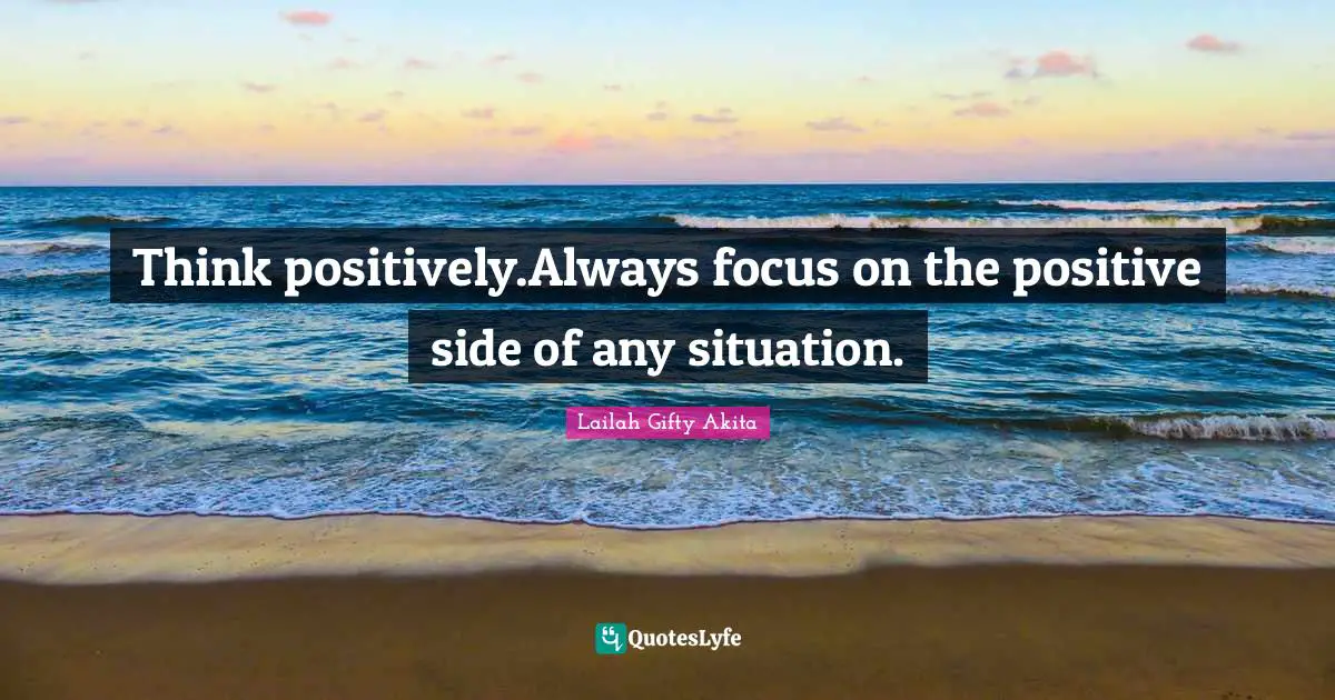 Think positively.Always focus on the positive side of any situation.