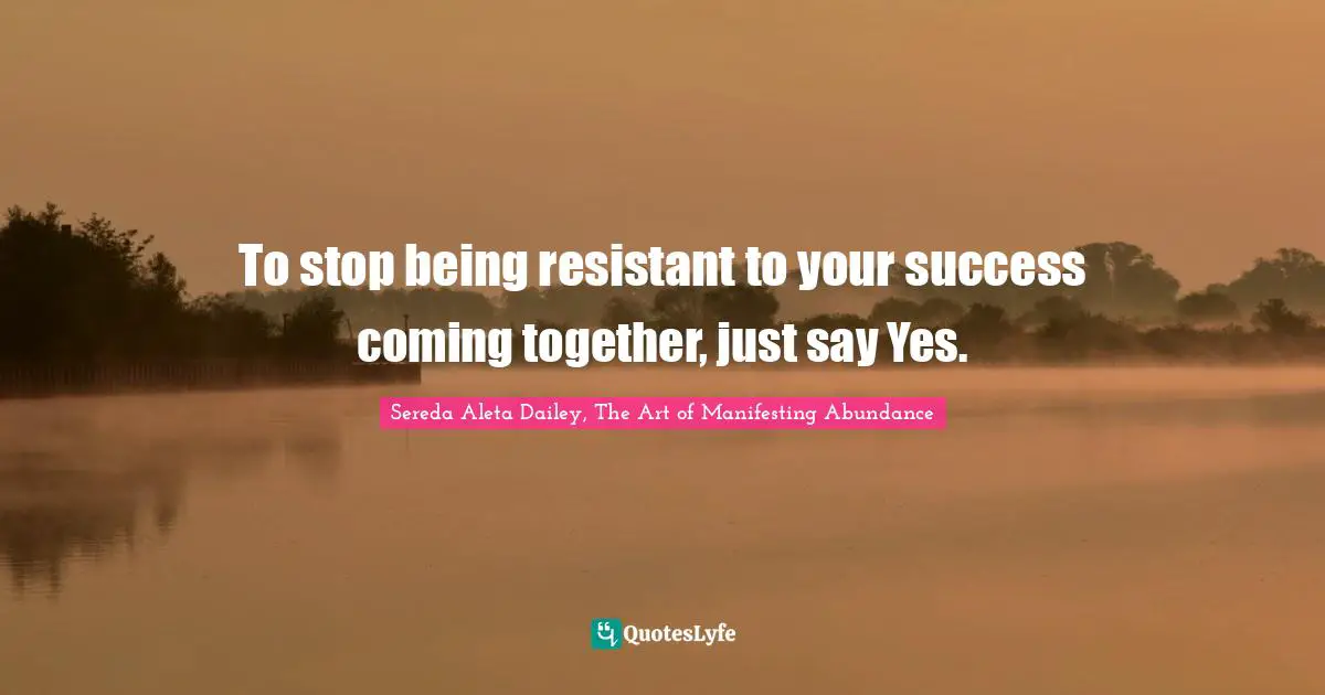 To stop being resistant to your success coming together, just say Yes.