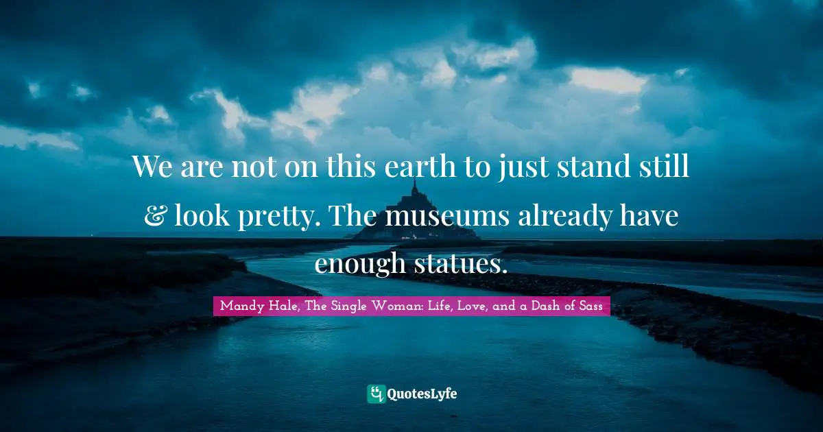 We are not on this earth to just stand still & look pretty. The museums already have enough statues.