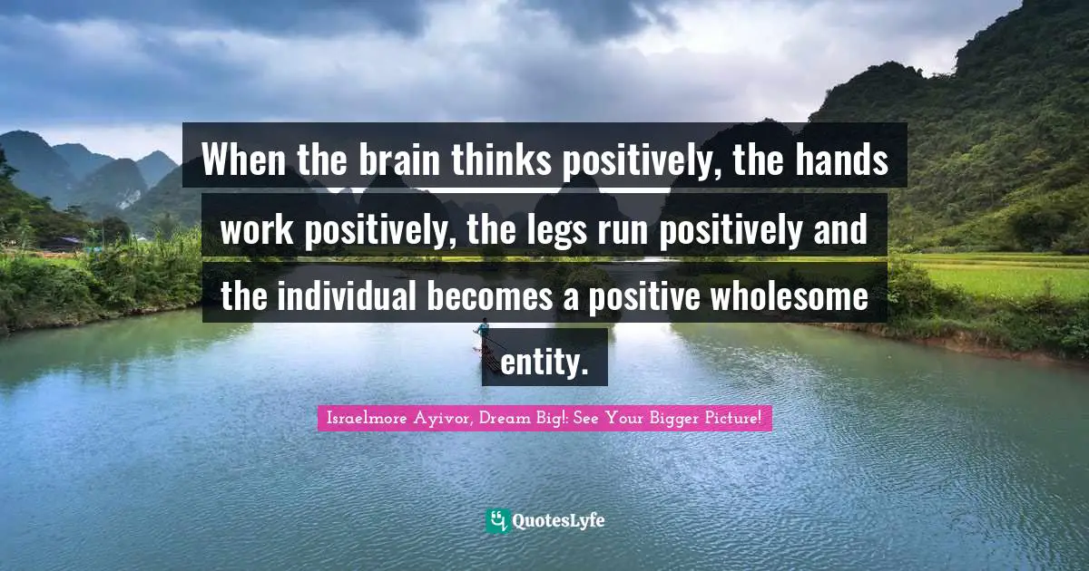 When the brain thinks positively, the hands work positively, the legs run positively and the individual becomes a positive wholesome entity.