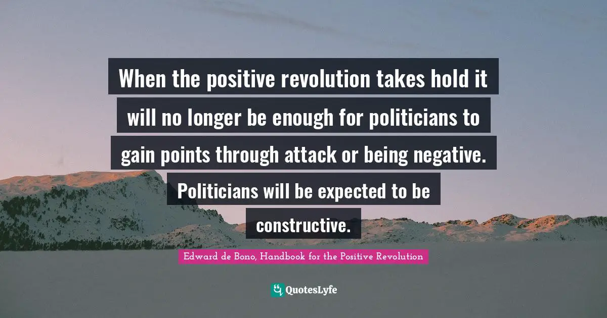 When the positive revolution takes hold it will no longer be enough for politicians to gain points through attack or being negative. Politicians will be expected to be constructive.