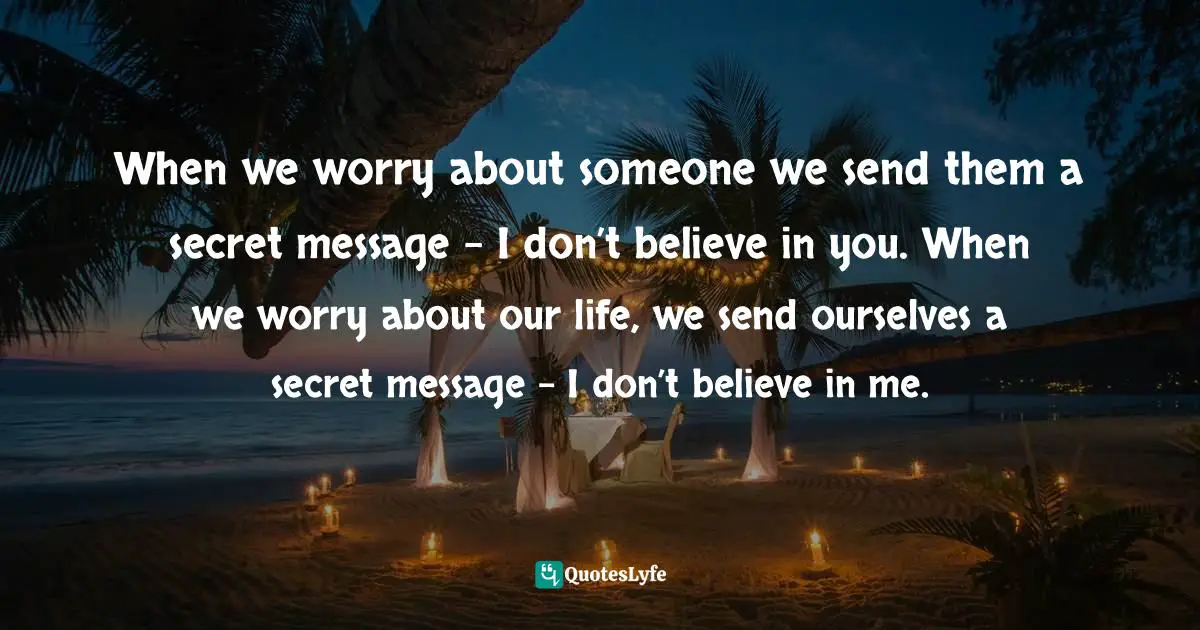 When we worry about someone we send them a secret message – I don’t believe in you. When we worry about our life, we send ourselves a secret message – I don’t believe in me.