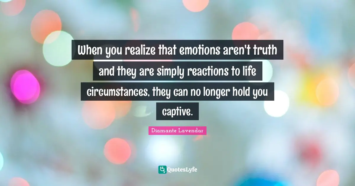 When you realize that emotions aren't truth and they are simply reactions to life circumstances, they can no longer hold you captive.
