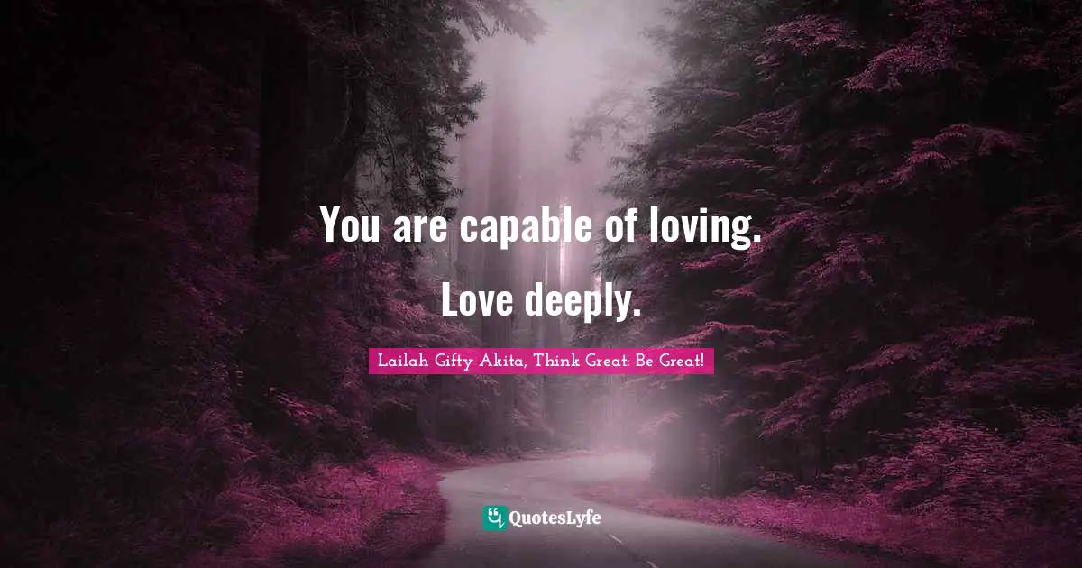 You are capable of loving. Love deeply.