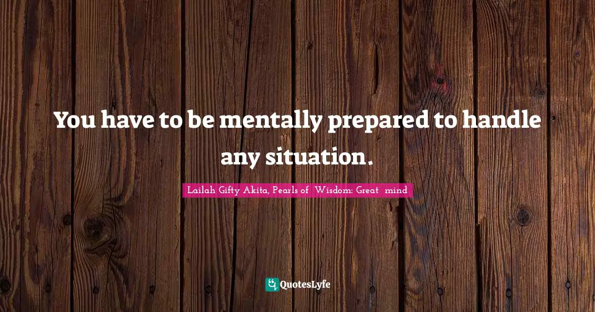You have to be mentally prepared to handle any situation.