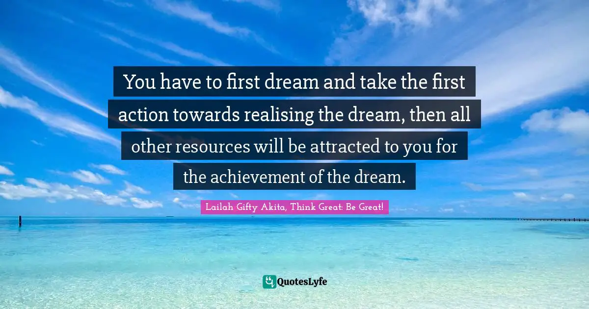 You have to first dream and take the first action towards realising the dream, then all other resources will be attracted to you for the achievement of the dream.