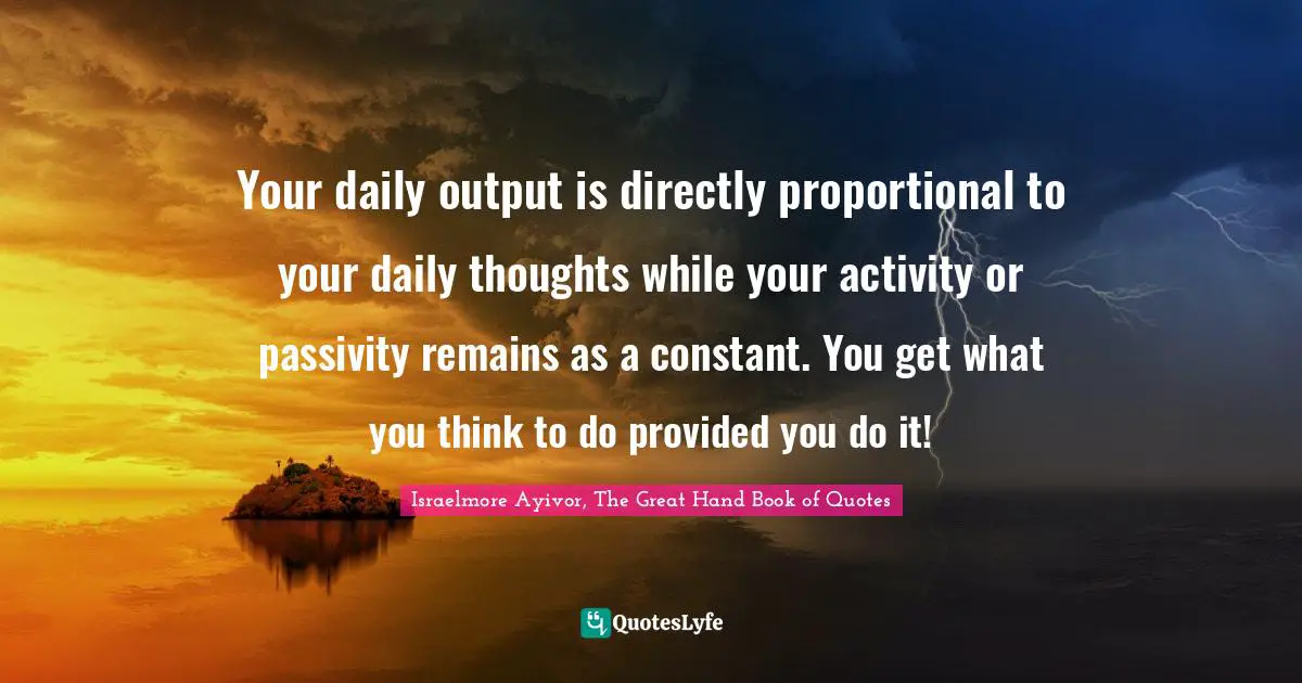 Your daily output is directly proportional to your daily thoughts while your activity or passivity remains as a constant. You get what you think to do provided you do it!