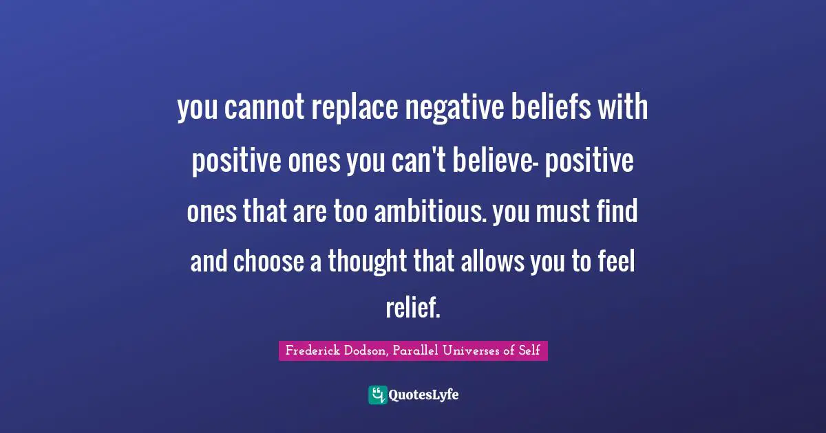 you cannot replace negative beliefs with positive ones you can't believe- positive ones that are too ambitious. you must find and choose a thought that allows you to feel relief.