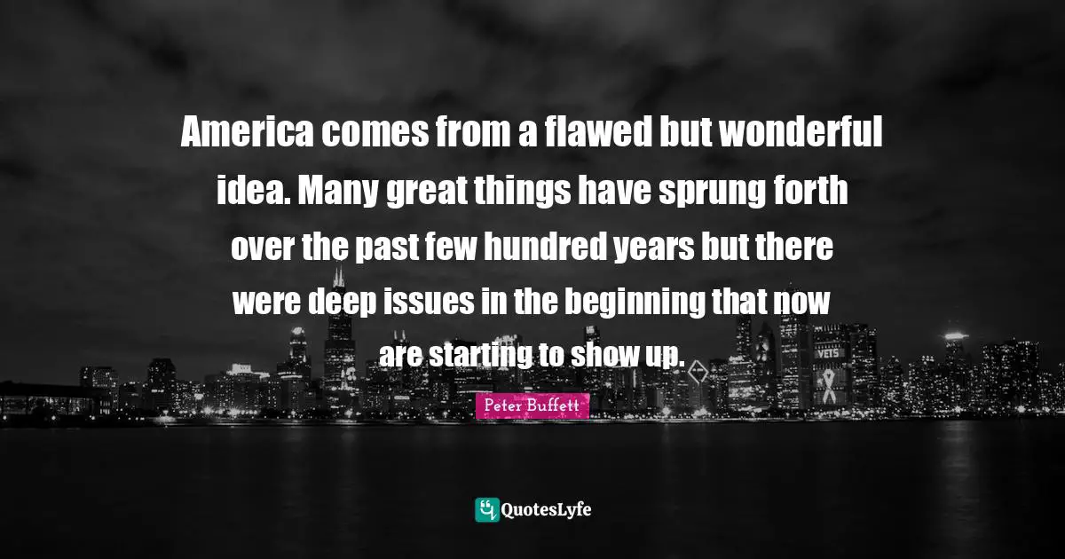 Peter Buffett Quotes: "America comes from a flawed but wonderful idea. Many great things have sprung forth over the past few hundred years but there were deep issues in the beginning that now are starting to show up."