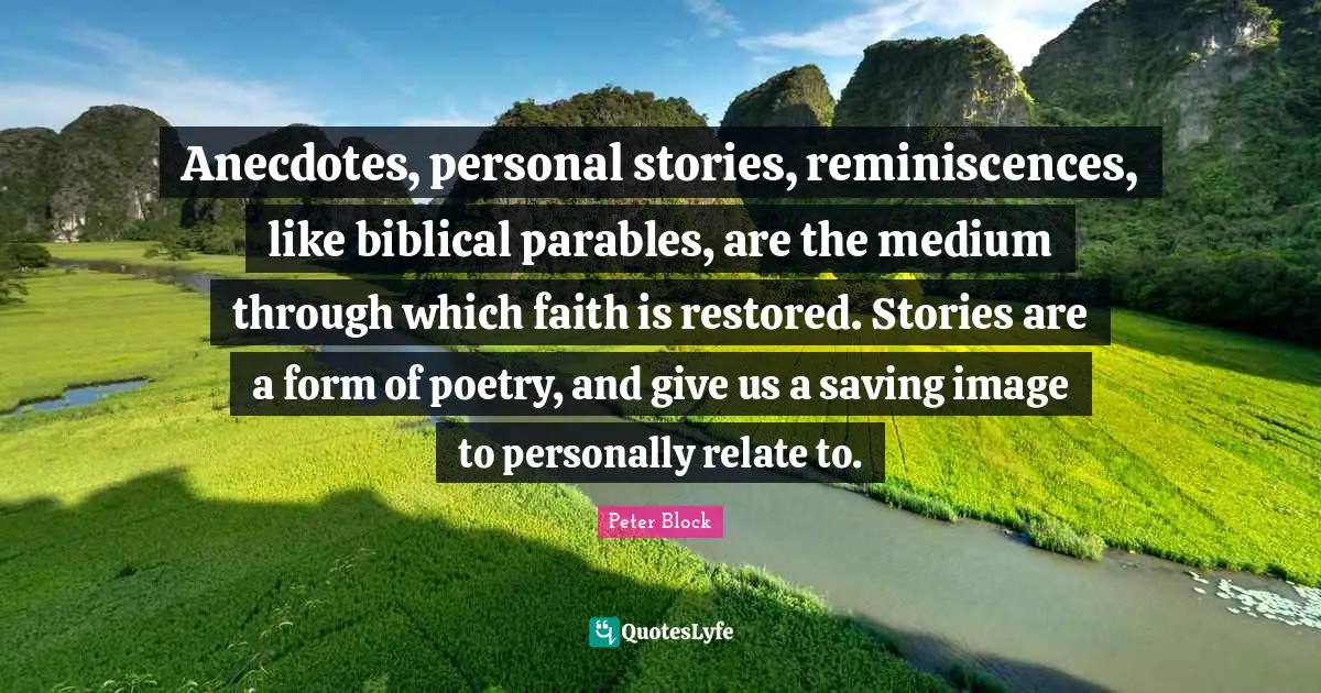 Anecdotes, personal stories, reminiscences, like biblical parables, are the medium through which faith is restored. Stories are a form of poetry, and give us a saving image to personally relate to.