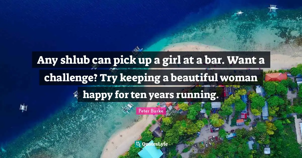 Any shlub can pick up a girl at a bar. Want a challenge? Try keeping a beautiful woman happy for ten years running.