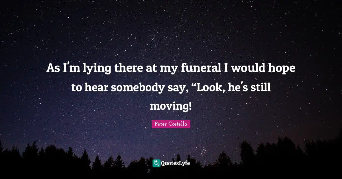 As I'm lying there at my funeral I would hope to hear somebody say, “Look, he's still moving!